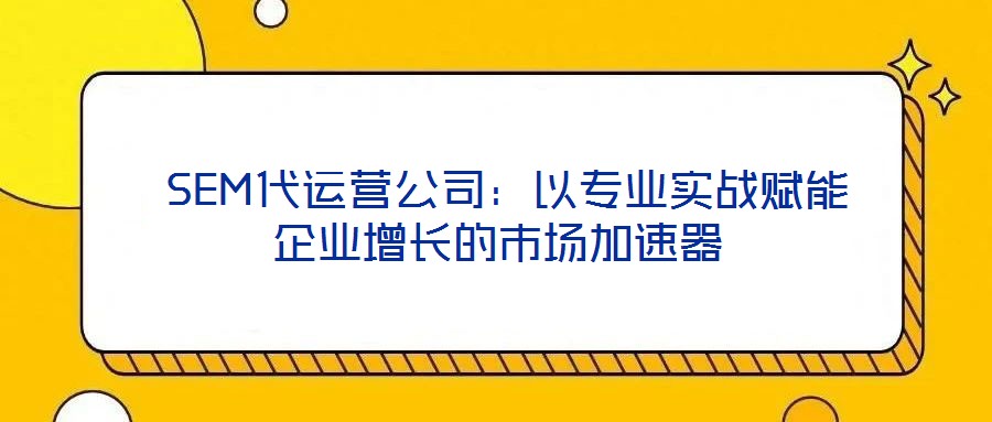  SEM代運(yùn)營(yíng)公司：以專業(yè)實(shí)戰(zhàn)賦能企業(yè)增長(zhǎng)的市場(chǎng)加速器