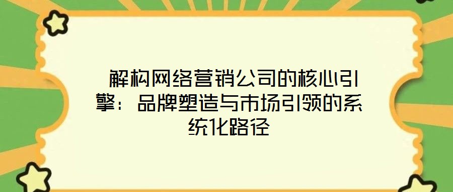  解構(gòu)網(wǎng)絡(luò)營銷公司的核心引擎：品牌塑造與市場引領(lǐng)的系統(tǒng)化路徑