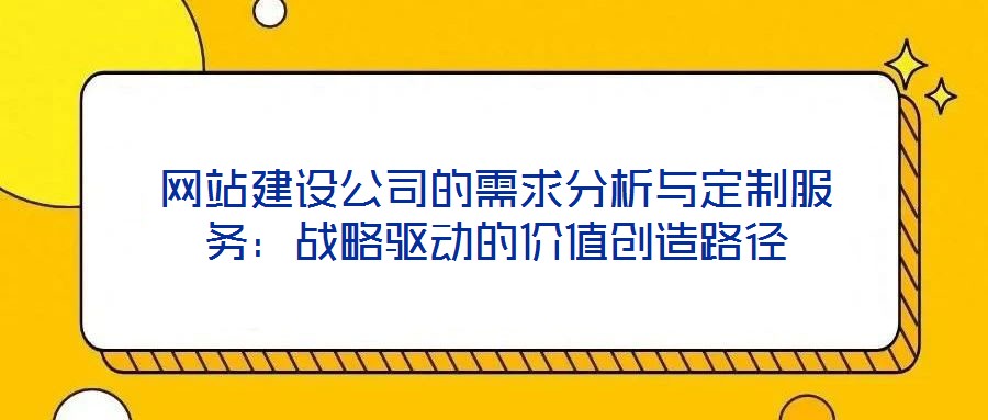 網(wǎng)站建設(shè)公司的需求分析與定制服務(wù)：戰(zhàn)略驅(qū)動的價值創(chuàng)造路徑
