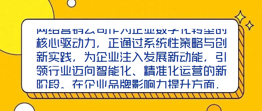 網(wǎng)絡(luò)營(yíng)銷公司作為企業(yè)數(shù)字化轉(zhuǎn)型的核心驅(qū)動(dòng)力，正通過(guò)系統(tǒng)性策略與創(chuàng)新實(shí)踐，為企業(yè)注入發(fā)展新動(dòng)能，引領(lǐng)行業(yè)邁向智能化、精準(zhǔn)化運(yùn)營(yíng)的新階段。在企業(yè)品牌影響力提升方面，