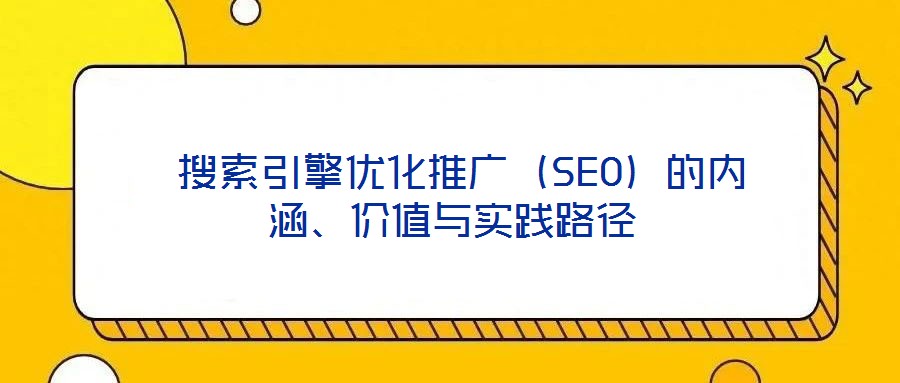  搜索引擎優(yōu)化推廣（SEO）的內(nèi)涵、價(jià)值與實(shí)踐路徑