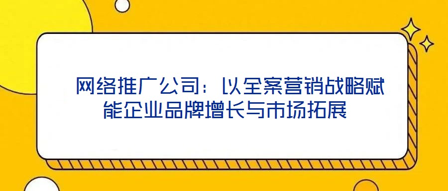  網(wǎng)絡(luò)推廣公司：以全案營銷戰(zhàn)略賦能企業(yè)品牌增長與市場拓展