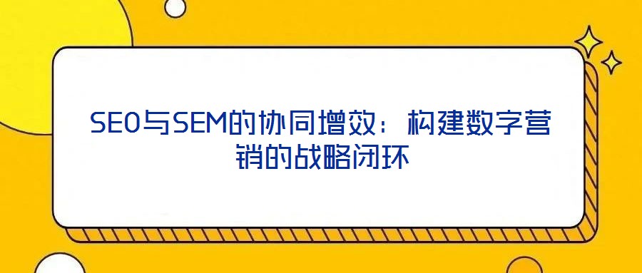 SEO與SEM的協(xié)同增效：構建數(shù)字營銷的戰(zhàn)略閉環(huán)