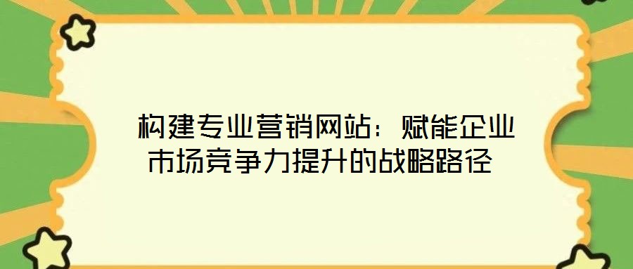  構建專業(yè)營銷網(wǎng)站：賦能企業(yè)市場競爭力提升的戰(zhàn)略路徑