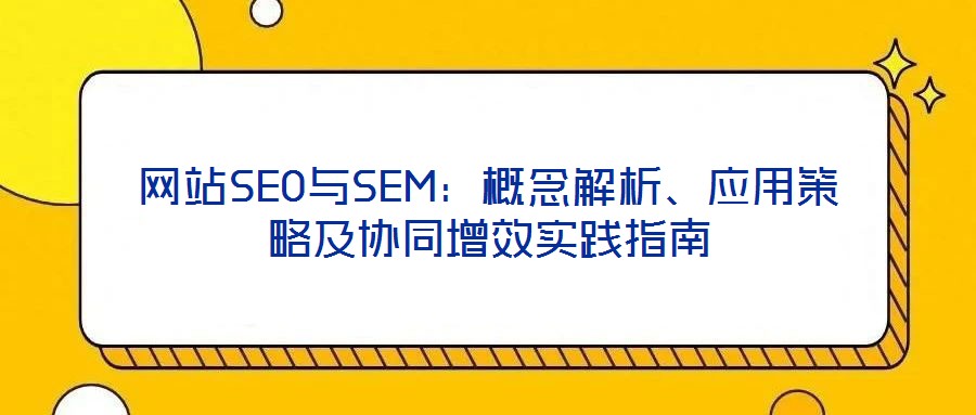 網(wǎng)站SEO與SEM：概念解析、應(yīng)用策略及協(xié)同增效實踐指南