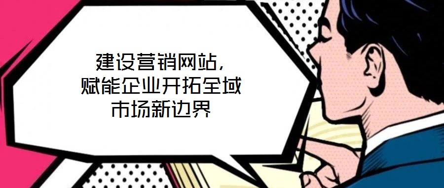  建設(shè)營銷網(wǎng)站，賦能企業(yè)開拓全域市場新邊界