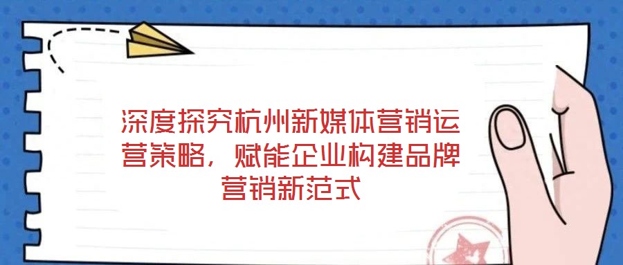 深度探究杭州新媒體營銷運(yùn)營策略，賦能企業(yè)構(gòu)建品牌營銷新范式