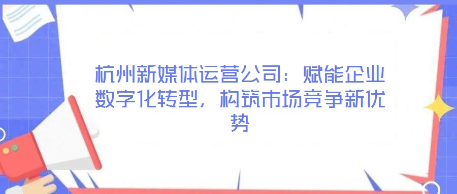 杭州新媒體運(yùn)營公司：賦能企業(yè)數(shù)字化轉(zhuǎn)型，構(gòu)筑市場競爭新優(yōu)勢