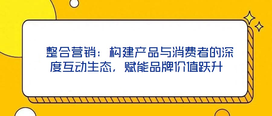  整合營(yíng)銷：構(gòu)建產(chǎn)品與消費(fèi)者的深度互動(dòng)生態(tài)，賦能品牌價(jià)值躍升