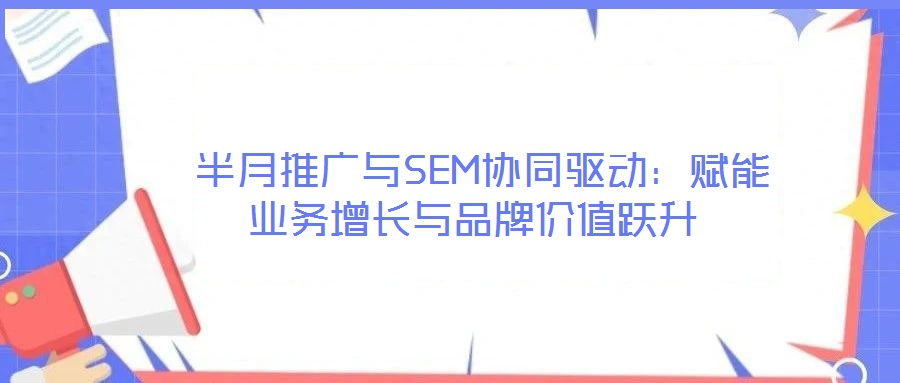  半月推廣與SEM協(xié)同驅(qū)動：賦能業(yè)務(wù)增長與品牌價值躍升