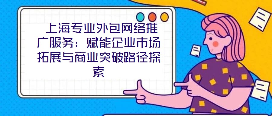  上海專業(yè)外包網(wǎng)絡(luò)推廣服務(wù)：賦能企業(yè)市場拓展與商業(yè)突破路徑探索