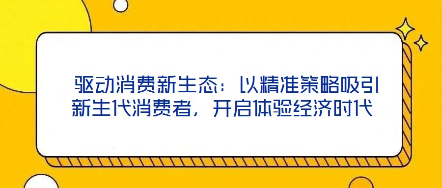  驅(qū)動(dòng)消費(fèi)新生態(tài)：以精準(zhǔn)策略吸引新生代消費(fèi)者，開(kāi)啟體驗(yàn)經(jīng)濟(jì)時(shí)代