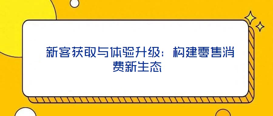  新客獲取與體驗(yàn)升級(jí)：構(gòu)建零售消費(fèi)新生態(tài)